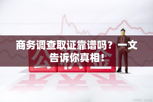 漳平商务调查取证靠谱吗？一文告诉你真相！